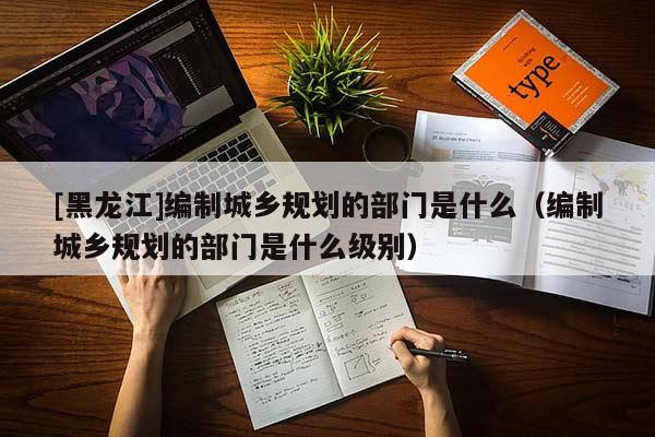 [黑龍江]編制城鄉規劃的部門是什么（編制城鄉規劃的部門是什么級別）