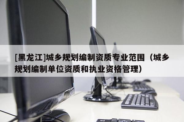 [黑龍江]城鄉(xiāng)規(guī)劃編制資質(zhì)專業(yè)范圍（城鄉(xiāng)規(guī)劃編制單位資質(zhì)和執(zhí)業(yè)資格管理）