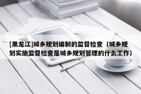 [黑龍江]城鄉(xiāng)規(guī)劃編制的監(jiān)督檢查（城鄉(xiāng)規(guī)劃實(shí)施監(jiān)督檢查是城鄉(xiāng)規(guī)劃管理的什么工作）