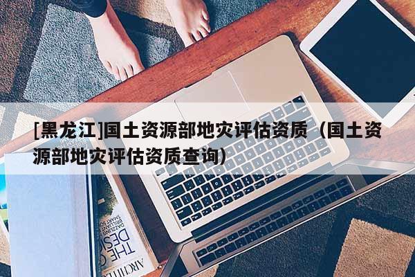 [黑龍江]國(guó)土資源部地災(zāi)評(píng)估資質(zhì)（國(guó)土資源部地災(zāi)評(píng)估資質(zhì)查詢）