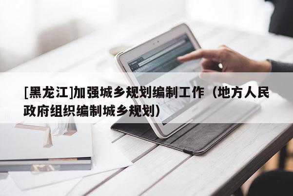 [黑龍江]加強城鄉規劃編制工作（地方人民政府組織編制城鄉規劃）
