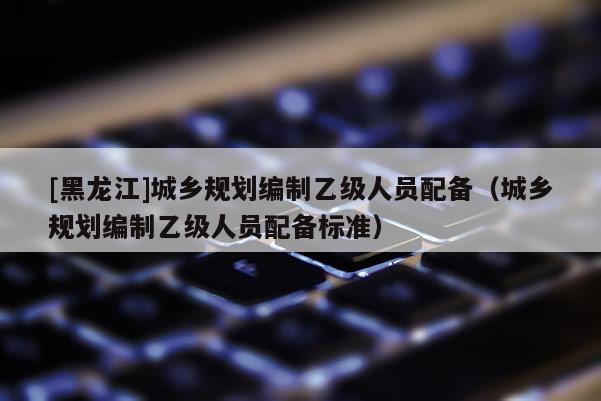 [黑龍江]城鄉(xiāng)規(guī)劃編制乙級人員配備（城鄉(xiāng)規(guī)劃編制乙級人員配備標(biāo)準(zhǔn)）