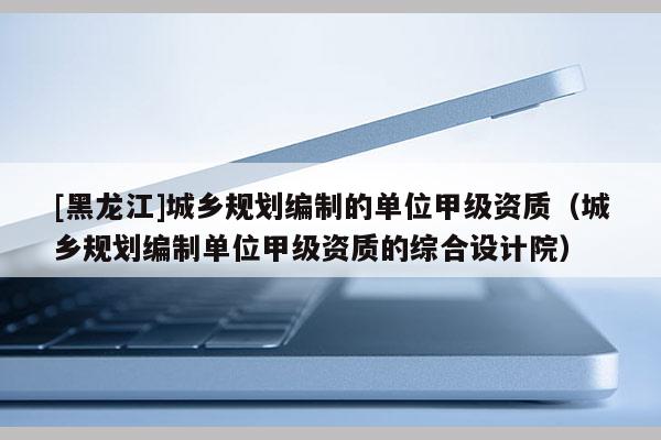 [黑龍江]城鄉規劃編制的單位甲級資質（城鄉規劃編制單位甲級資質的綜合設計院）