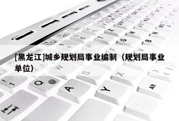 [黑龍江]城鄉(xiāng)規(guī)劃局事業(yè)編制（規(guī)劃局事業(yè)單位）
