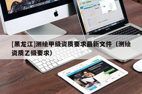[黑龍江]測繪甲級資質要求最新文件（測繪資質乙級要求）