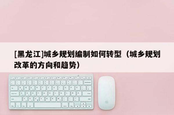 [黑龍江]城鄉規劃編制如何轉型（城鄉規劃改革的方向和趨勢）