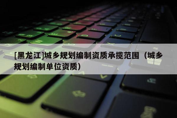 [黑龍江]城鄉(xiāng)規(guī)劃編制資質承攬范圍（城鄉(xiāng)規(guī)劃編制單位資質）