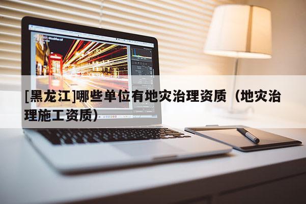 [黑龍江]哪些單位有地災治理資質（地災治理施工資質）
