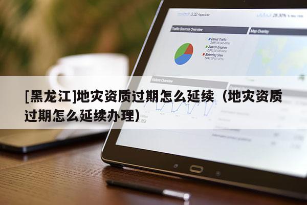 [黑龍江]地災資質過期怎么延續（地災資質過期怎么延續辦理）