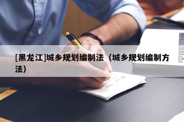 [黑龍江]城鄉(xiāng)規(guī)劃編制法（城鄉(xiāng)規(guī)劃編制方法）