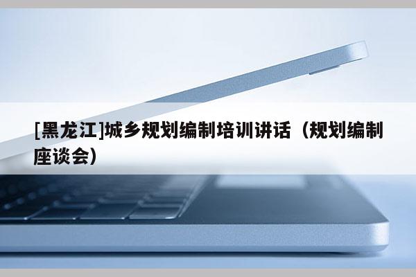[黑龍江]城鄉規劃編制培訓講話（規劃編制座談會）