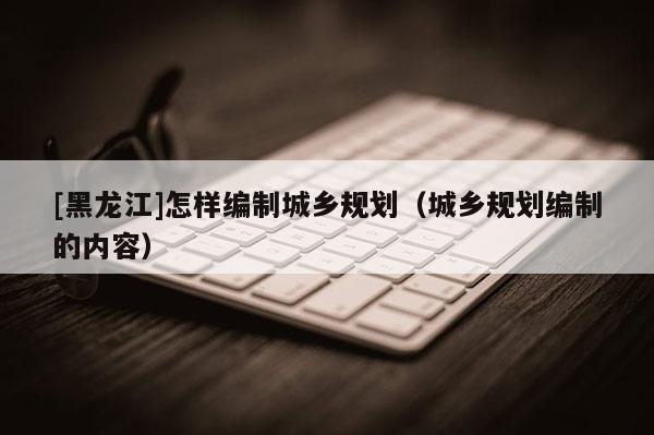 [黑龍江]怎樣編制城鄉(xiāng)規(guī)劃（城鄉(xiāng)規(guī)劃編制的內容）