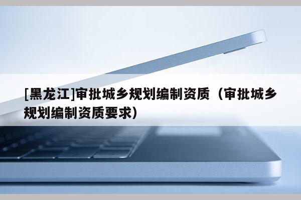 [黑龍江]審批城鄉規劃編制資質（審批城鄉規劃編制資質要求）