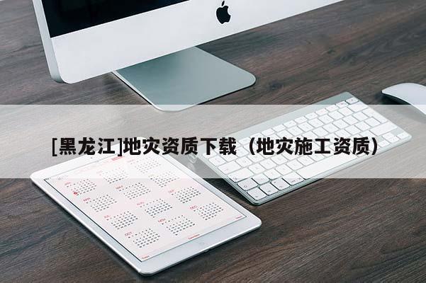 [黑龍江]地災資質下載（地災施工資質）