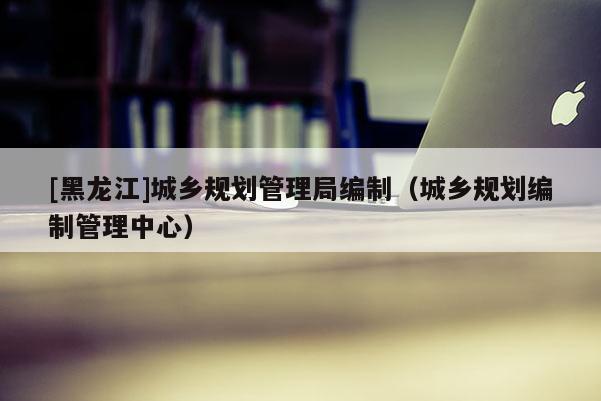 [黑龍江]城鄉規劃管理局編制（城鄉規劃編制管理中心）