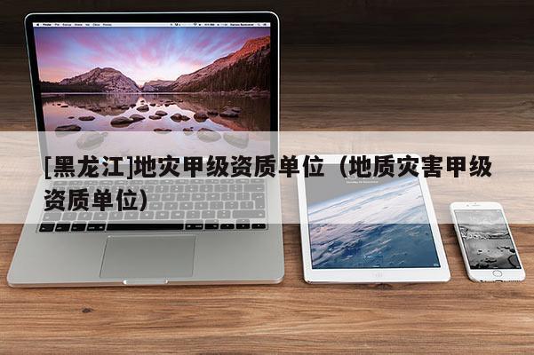 [黑龍江]地災甲級資質單位（地質災害甲級資質單位）
