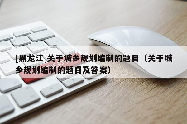 [黑龍江]關(guān)于城鄉(xiāng)規(guī)劃編制的題目（關(guān)于城鄉(xiāng)規(guī)劃編制的題目及答案）