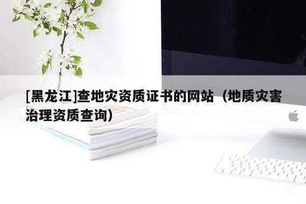 [黑龍江]查地災資質證書的網站（地質災害治理資質查詢）