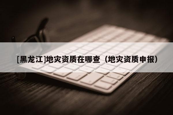 [黑龍江]地災資質在哪查（地災資質申報）