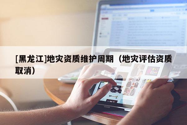 [黑龍江]地災資質(zhì)維護周期（地災評估資質(zhì)取消）