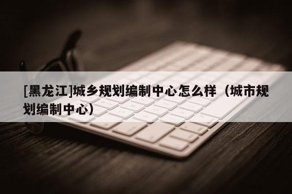 [黑龍江]城鄉規劃編制中心怎么樣（城市規劃編制中心）