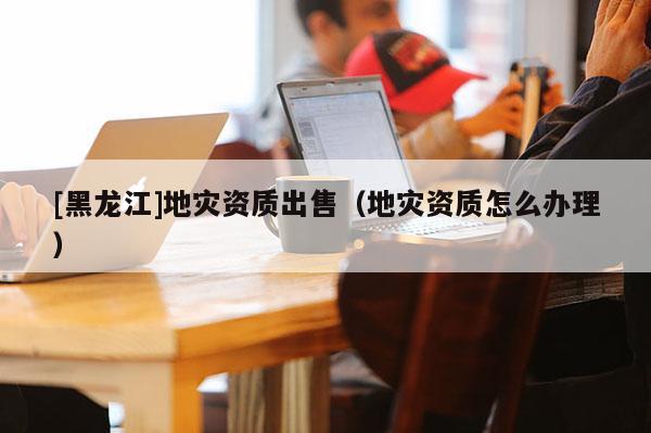 [黑龍江]地災資質出售（地災資質怎么辦理）