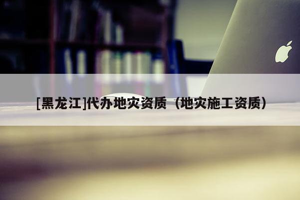 [黑龍江]代辦地災(zāi)資質(zhì)（地災(zāi)施工資質(zhì)）