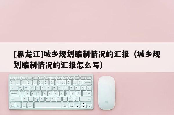 [黑龍江]城鄉規劃編制情況的匯報（城鄉規劃編制情況的匯報怎么寫）