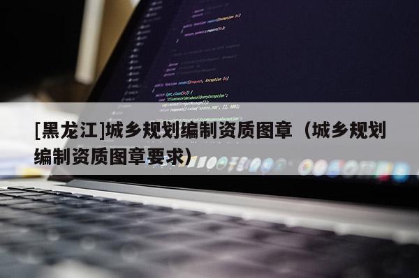 [黑龍江]城鄉規劃編制資質圖章（城鄉規劃編制資質圖章要求）