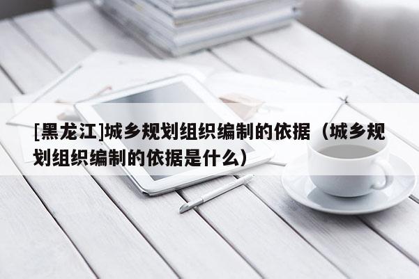 [黑龍江]城鄉規劃組織編制的依據（城鄉規劃組織編制的依據是什么）