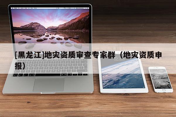 [黑龍江]地災資質審查專家群（地災資質申報）