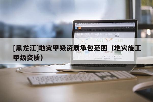 [黑龍江]地災甲級資質承包范圍（地災施工甲級資質）