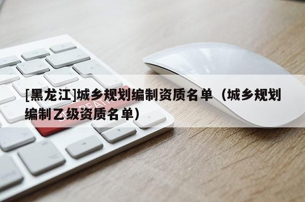 [黑龍江]城鄉規劃編制資質名單（城鄉規劃編制乙級資質名單）