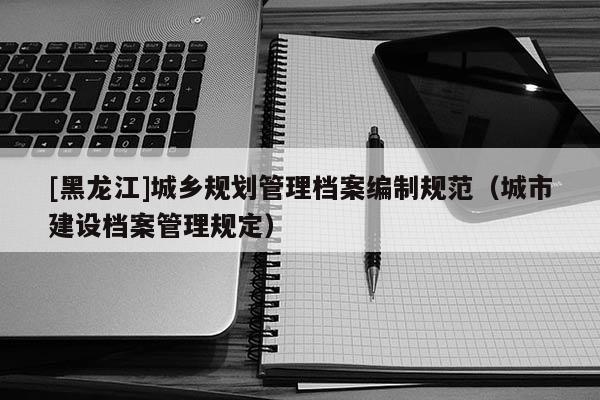 [黑龍江]城鄉規劃管理檔案編制規范（城市建設檔案管理規定）