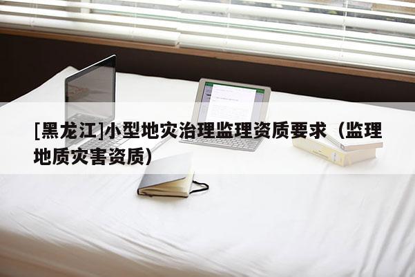 [黑龍江]小型地災治理監理資質要求（監理地質災害資質）