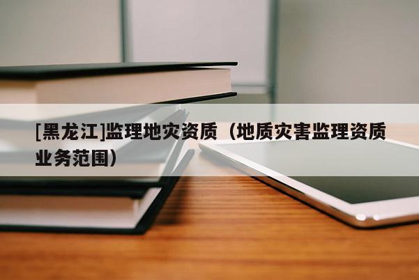 [黑龍江]監理地災資質（地質災害監理資質業務范圍）