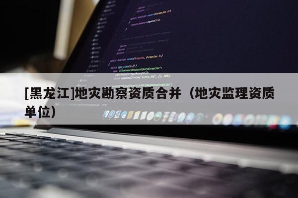[黑龍江]地災勘察資質合并（地災監理資質單位）