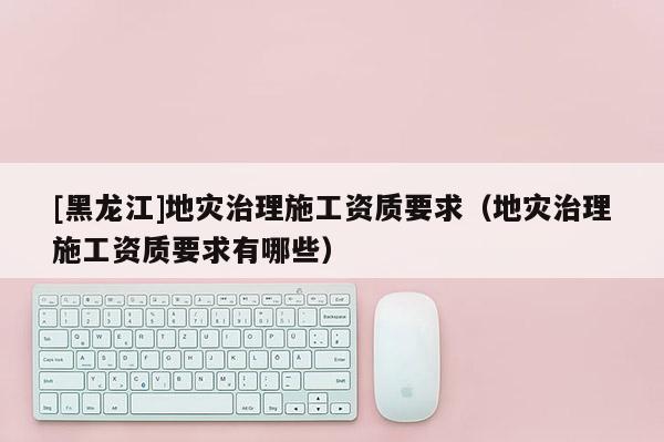 [黑龍江]地災治理施工資質要求（地災治理施工資質要求有哪些）