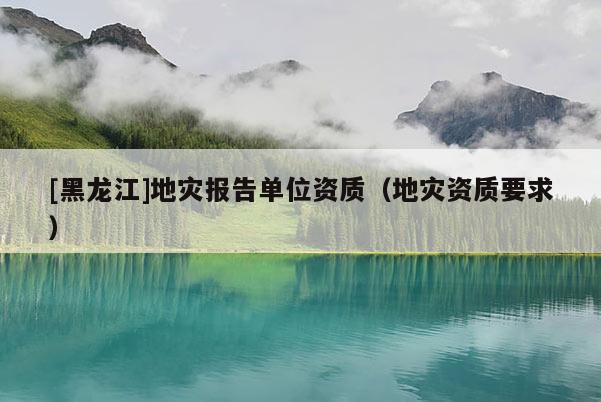 [黑龍江]地災(zāi)報告單位資質(zhì)（地災(zāi)資質(zhì)要求）