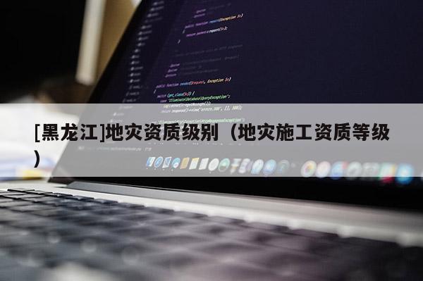 [黑龍江]地災資質級別（地災施工資質等級）
