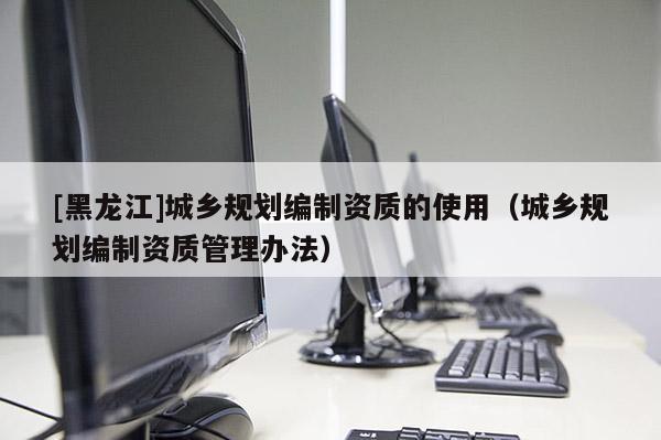 [黑龍江]城鄉規劃編制資質的使用（城鄉規劃編制資質管理辦法）