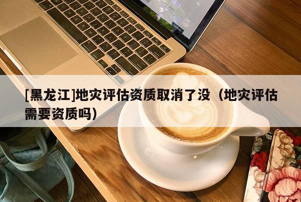 [黑龍江]地災(zāi)評估資質(zhì)取消了沒（地災(zāi)評估需要資質(zhì)嗎）