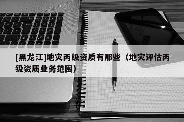 [黑龍江]地災丙級資質有那些（地災評估丙級資質業務范圍）