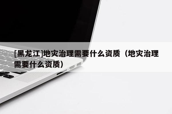 [黑龍江]地災治理需要什么資質（地災治理需要什么資質）