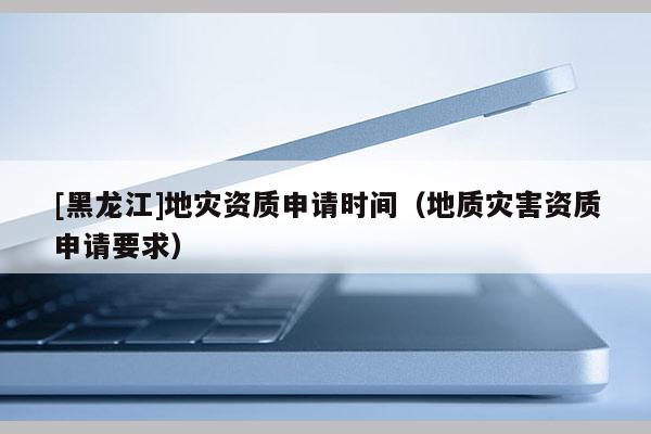 [黑龍江]地災資質申請時間（地質災害資質申請要求）