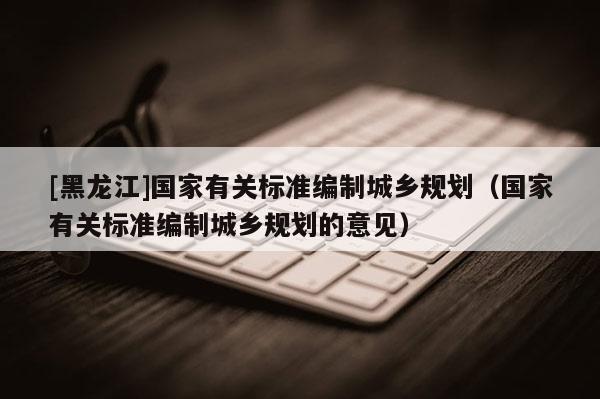 [黑龍江]國家有關標準編制城鄉規劃（國家有關標準編制城鄉規劃的意見）