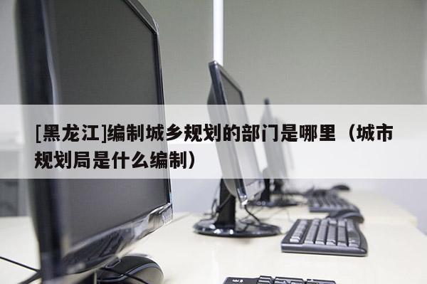[黑龍江]編制城鄉(xiāng)規(guī)劃的部門是哪里（城市規(guī)劃局是什么編制）