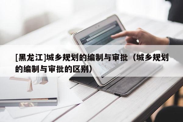 [黑龍江]城鄉規劃的編制與審批（城鄉規劃的編制與審批的區別）