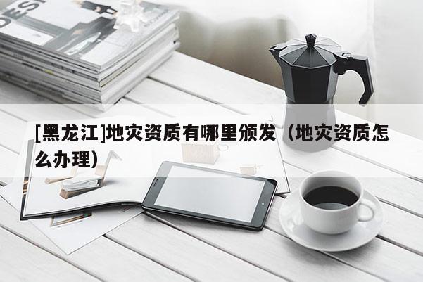 [黑龍江]地災資質有哪里頒發（地災資質怎么辦理）
