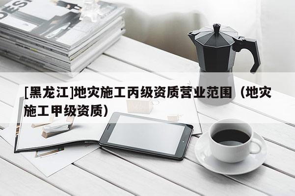 [黑龍江]地災施工丙級資質營業范圍（地災施工甲級資質）